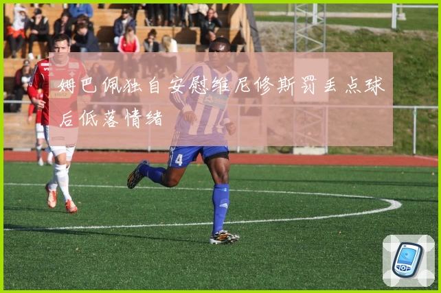 姆巴佩独自安慰维尼修斯罚丢点球后低落情绪