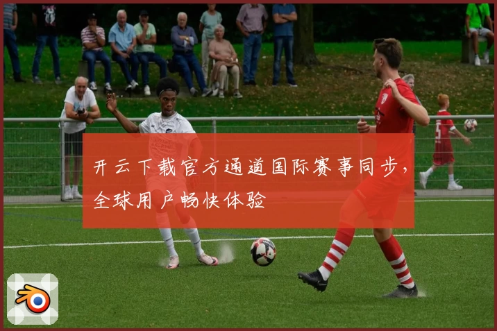 开云下载官方通道国际赛事同步，全球用户畅快体验