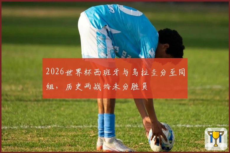 2026世界杯西班牙与乌拉圭分至同组，历史两战均未分胜负
