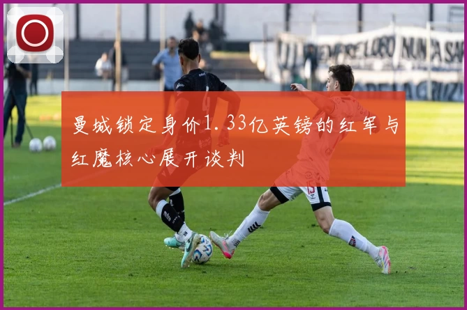 曼城锁定身价1.33亿英镑的红军与红魔核心展开谈判