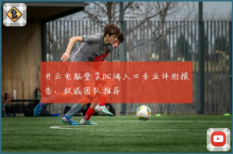 开云电脑登录pc端入口专业评测报告，权威团队推荐