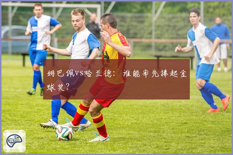 姆巴佩vs哈兰德：谁能率先捧起金球奖？