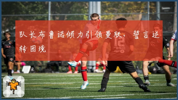 队长布鲁诺倾力引领曼联，誓言逆转困境