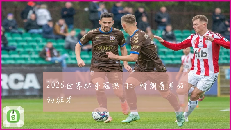 2026世界杯夺冠热门:特朗普看好西班牙