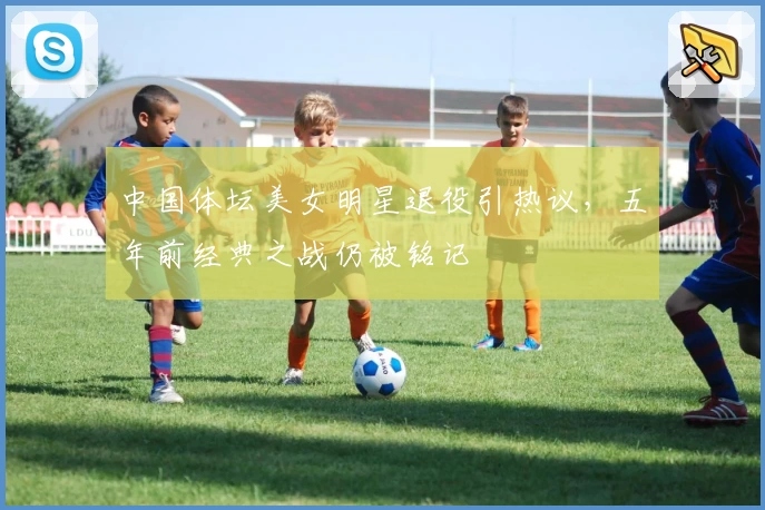 中国体坛美女明星退役引热议，五年前经典之战仍被铭记
