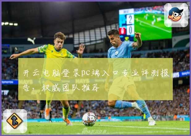 开云电脑登录pc端入口专业评测报告，权威团队推荐