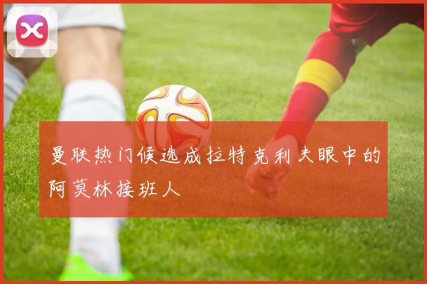 曼联热门候选成拉特克利夫眼中的阿莫林接班人