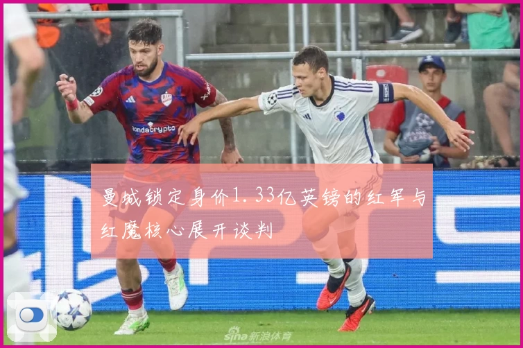曼城锁定身价1.33亿英镑的红军与红魔核心展开谈判