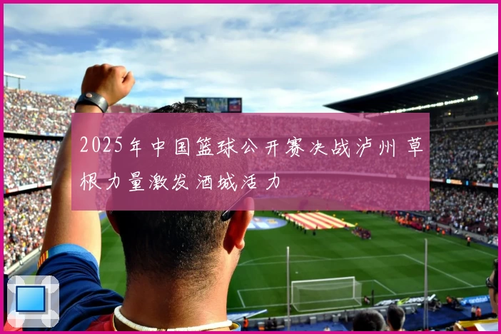2025年中国篮球公开赛决战泸州 草根力量激发酒城活力