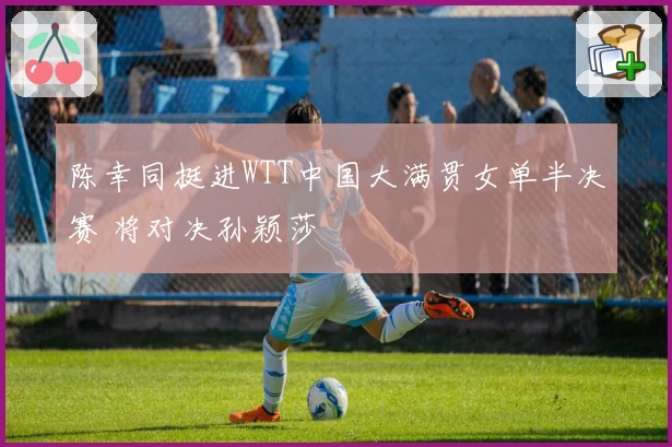 陈幸同挺进WTT中国大满贯女单半决赛 将对决孙颖莎