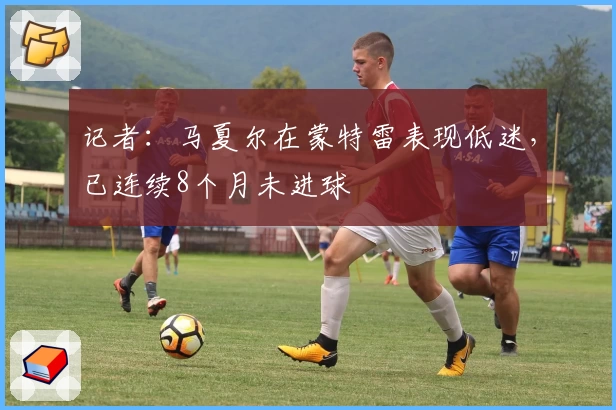 记者:马夏尔在蒙特雷表现低迷,已连续8个月未进球