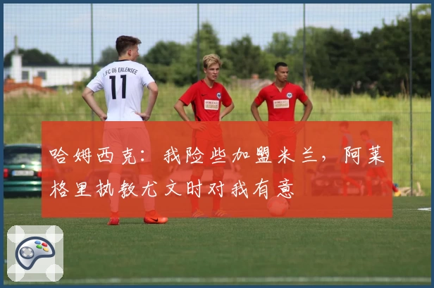 哈姆西克：我险些加盟米兰，阿莱格里执教尤文时对我有意