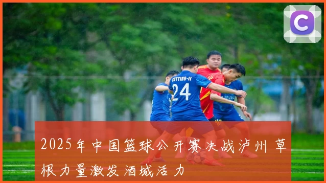 2025年中国篮球公开赛决战泸州 草根力量激发酒城活力