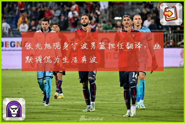 张兆旭现身宁波男篮担任翻译，幽默调侃为生活奔波